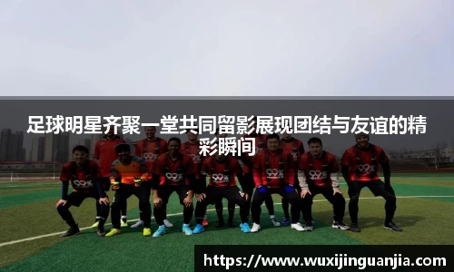 足球明星齐聚一堂共同留影展现团结与友谊的精彩瞬间
